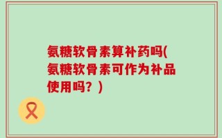 氨糖软骨素算补药吗(氨糖软骨素可作为补品使用吗？)