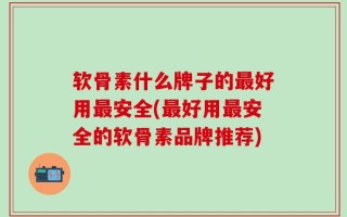 软骨素什么牌子的最好用最安全(最好用最安全的软骨素品牌推荐)
