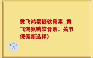 黄飞鸿氨糖软骨素_黄飞鸿氨糖软骨素：关节保健新选择)