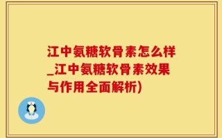 江中氨糖软骨素怎么样_江中氨糖软骨素效果与作用全面解析)