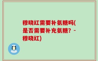 穆晓红需要补氨糖吗(是否需要补充氨糖？-穆晓红)