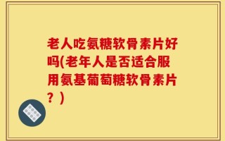 老人吃氨糖软骨素片好吗(老年人是否适合服用氨基葡萄糖软骨素片？)
