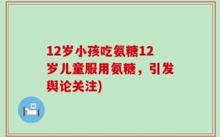 12岁小孩吃氨糖12岁儿童服用氨糖，引发舆论关注)