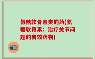 氨糖软骨素类的药(氨糖软骨素：治疗关节问题的有效药物)