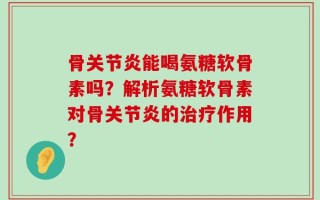 骨关节炎能喝氨糖软骨素吗？解析氨糖软骨素对骨关节炎的治疗作用？