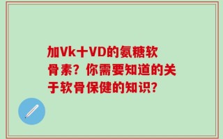 加Vk十VD的氨糖软骨素？你需要知道的关于软骨保健的知识？