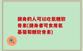 健身的人可以吃氨糖软骨素(健身者可食用氨基葡萄糖软骨素)