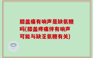 膝盖痛有响声是缺氨糖吗(膝盖疼痛伴有响声可能与缺乏氨糖有关)