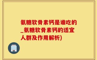 氨糖软骨素钙是谁吃的_氨糖软骨素钙的适宜人群及作用解析)