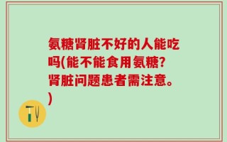 氨糖肾脏不好的人能吃吗(能不能食用氨糖？肾脏问题患者需注意。)