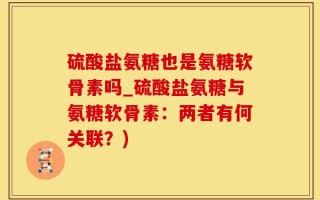 硫酸盐氨糖也是氨糖软骨素吗_硫酸盐氨糖与氨糖软骨素：两者有何关联？)