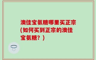 澳佳宝氨糖哪里买正宗(如何买到正宗的澳佳宝氨糖？)