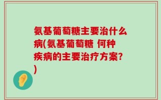 氨基葡萄糖主要治什么病(氨基葡萄糖 何种疾病的主要治疗方案？)