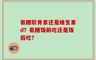 氨糖软骨素还是维生素d？氨糖饭前吃还是饭后吃？