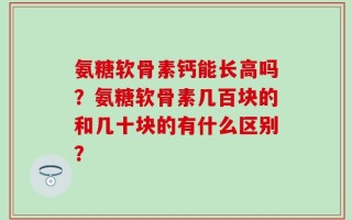 氨糖软骨素钙能长高吗？氨糖软骨素几百块的和几十块的有什么区别？