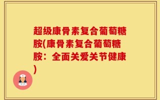超级康骨素复合葡萄糖胺(康骨素复合葡萄糖胺：全面关爱关节健康)