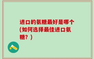 进口的氨糖最好是哪个(如何选择最佳进口氨糖？)