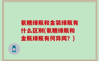 氨糖绿瓶和金装绿瓶有什么区别(氨糖绿瓶和金瓶绿瓶有何异同？)