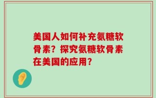 美国人如何补充氨糖软骨素？探究氨糖软骨素在美国的应用？