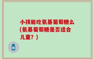 小孩能吃氨基葡萄糖么(氨基葡萄糖是否适合儿童？)