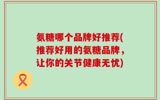 氨糖哪个品牌好推荐(推荐好用的氨糖品牌，让你的关节健康无忧)