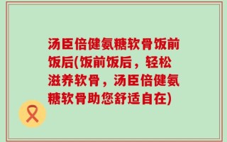 汤臣倍健氨糖软骨饭前饭后(饭前饭后，轻松滋养软骨，汤臣倍健氨糖软骨助您舒适自在)
