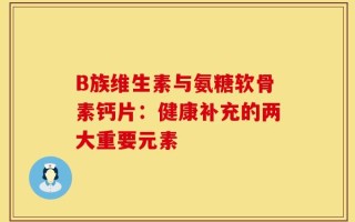 B族维生素与氨糖软骨素钙片：健康补充的两大重要元素