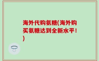 海外代购氨糖(海外购买氨糖达到全新水平！)