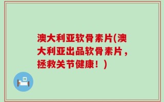 澳大利亚软骨素片(澳大利亚出品软骨素片，拯救关节健康！)