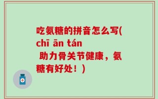 吃氨糖的拼音怎么写(chī ān tán 助力骨关节健康，氨糖有好处！)