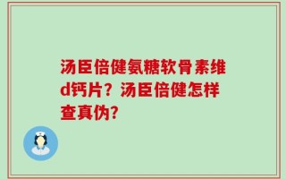 汤臣倍健氨糖软骨素维d钙片？汤臣倍健怎样查真伪？