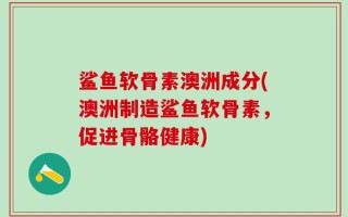 鲨鱼软骨素澳洲成分(澳洲制造鲨鱼软骨素，促进骨骼健康)