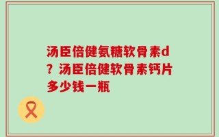 汤臣倍健氨糖软骨素d？汤臣倍健软骨素钙片多少钱一瓶