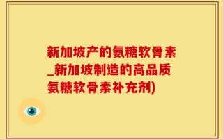 新加坡产的氨糖软骨素_新加坡制造的高品质氨糖软骨素补充剂)