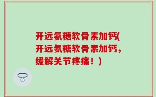 开远氨糖软骨素加钙(开远氨糖软骨素加钙，缓解关节疼痛！)