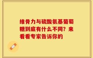 维骨力与硫酸氨基葡萄糖到底有什么不同？来看看专家告诉你的