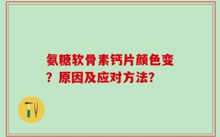 氨糖软骨素钙片颜色变？原因及应对方法？