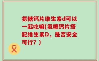 氨糖钙片维生素d可以一起吃嘛(氨糖钙片搭配维生素D，是否安全可行？)