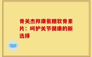 骨关杰邦康氨糖软骨素片：呵护关节健康的新选择