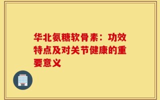 华北氨糖软骨素：功效特点及对关节健康的重要意义
