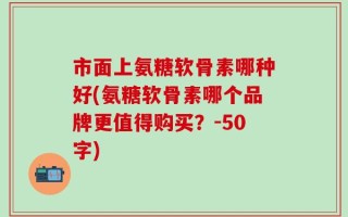 市面上氨糖软骨素哪种好？氨糖软骨素哪个品牌更值得购买？