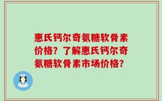 惠氏钙尔奇氨糖软骨素价格？了解惠氏钙尔奇氨糖软骨素市场价格？