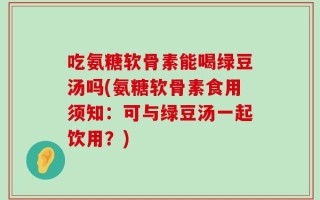 吃氨糖软骨素能喝绿豆汤吗(氨糖软骨素食用须知：可与绿豆汤一起饮用？)