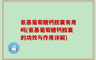 氨基葡萄糖钙胶囊有用吗(氨基葡萄糖钙胶囊的功效与作用详解)
