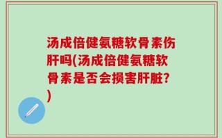 汤成倍健氨糖软骨素伤肝吗(汤成倍健氨糖软骨素是否会损害肝脏？)