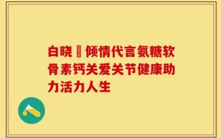 白晓玥倾情代言氨糖软骨素钙关爱关节健康助力活力人生