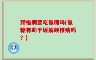 颈椎病要吃氨糖吗(氨糖有助于缓解颈椎病吗？)