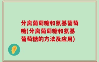 分离葡萄糖和氨基葡萄糖(分离葡萄糖和氨基葡萄糖的方法及应用)