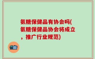 氨糖保健品有协会吗(氨糖保健品协会将成立，推广行业规范)