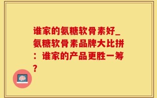 谁家的氨糖软骨素好_氨糖软骨素品牌大比拼：谁家的产品更胜一筹？